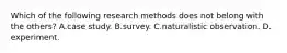 Which of the following research methods does not belong with the others? A.case study. B.survey. C.naturalistic observation. D. experiment.