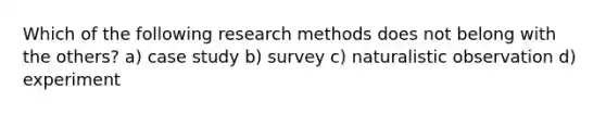 Which of the following research methods does not belong with the others? a) case study b) survey c) naturalistic observation d) experiment