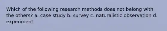 Which of the following research methods does not belong with the others? a. case study b. survey c. naturalistic observation d. experiment