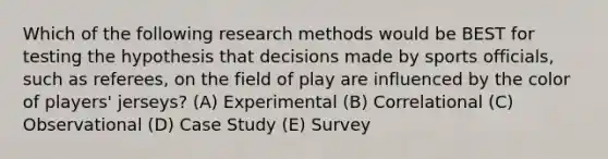 Which of the following research methods would be BEST for testing the hypothesis that decisions made by sports officials, such as referees, on the field of play are influenced by the color of players' jerseys? (A) Experimental (B) Correlational (C) Observational (D) Case Study (E) Survey