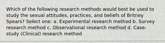 Which of the following research methods would best be used to study the sexual attitudes, practices, and beliefs of Britney Spears? Select one: a. Experimental research method b. Survey research method c. Observational research method d. Case-study (Clinical) research method