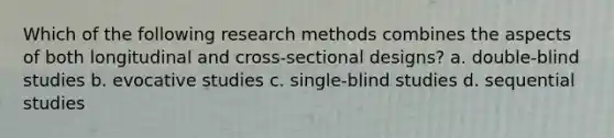 ​Which of the following research methods combines the aspects of both longitudinal and cross-sectional designs? a. ​double-blind studies ​b. evocative studies ​c. single-blind studies d. sequential studies