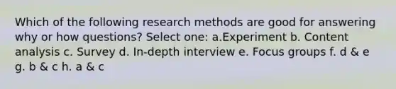 Which of the following research methods are good for answering why or how questions? Select one: a.Experiment b. Content analysis c. Survey d. In-depth interview e. Focus groups f. d & e g. b & c h. a & c