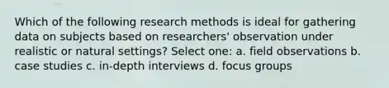 Which of the following research methods is ideal for gathering data on subjects based on researchers' observation under realistic or natural settings? Select one: a. field observations b. case studies c. in-depth interviews d. focus groups