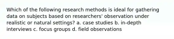 Which of the following research methods is ideal for gathering data on subjects based on researchers' observation under realistic or natural settings? a. case studies b. in-depth interviews c. focus groups d. field observations