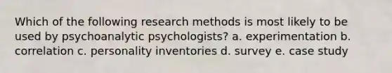 Which of the following research methods is most likely to be used by psychoanalytic psychologists? a. experimentation b. correlation c. personality inventories d. survey e. case study