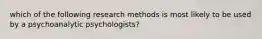 which of the following research methods is most likely to be used by a psychoanalytic psychologists?