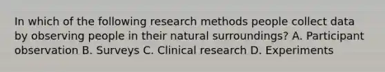 In which of the following research methods people collect data by observing people in their natural surroundings? A. Participant observation B. Surveys C. Clinical research D. Experiments