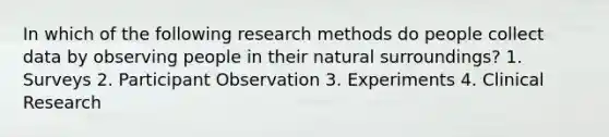 In which of the following research methods do people collect data by observing people in their natural surroundings? 1. Surveys 2. Participant Observation 3. Experiments 4. Clinical Research