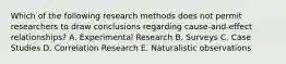 Which of the following research methods does not permit researchers to draw conclusions regarding cause-and-effect relationships? A. Experimental Research B. Surveys C. Case Studies D. Correlation Research E. Naturalistic observations