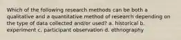 Which of the following research methods can be both a qualitative and a quantitative method of research depending on the type of data collected and/or used? a. historical b. experiment c. participant observation d. ethnography