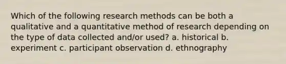 Which of the following research methods can be both a qualitative and a quantitative method of research depending on the type of data collected and/or used? a. historical b. experiment c. participant observation d. ethnography