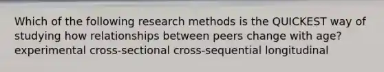 Which of the following research methods is the QUICKEST way of studying how relationships between peers change with age? experimental cross-sectional cross-sequential longitudinal