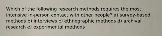 Which of the following research methods requires the most intensive in-person contact with other people? a) survey-based methods b) interviews c) ethnographic methods d) archival research e) experimental methods