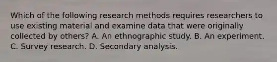 Which of the following research methods requires researchers to use existing material and examine data that were originally collected by others? A. An ethnographic study. B. An experiment. C. Survey research. D. Secondary analysis.