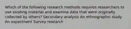 Which of the following research methods requires researchers to use existing material and examine data that were originally collected by others? Secondary analysis An ethnographic study An experiment Survey research