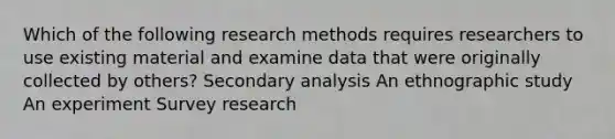 Which of the following research methods requires researchers to use existing material and examine data that were originally collected by others? Secondary analysis An ethnographic study An experiment Survey research