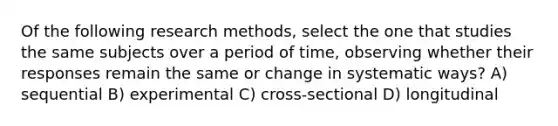 Of the following research methods, select the one that studies the same subjects over a period of time, observing whether their responses remain the same or change in systematic ways? A) sequential B) experimental C) cross-sectional D) longitudinal