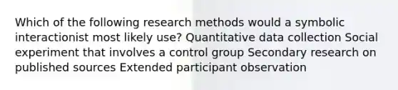 Which of the following research methods would a symbolic interactionist most likely use? Quantitative data collection Social experiment that involves a control group Secondary research on published sources Extended participant observation