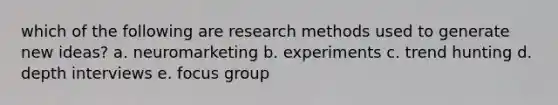 which of the following are research methods used to generate new ideas? a. neuromarketing b. experiments c. trend hunting d. depth interviews e. focus group