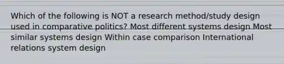 Which of the following is NOT a research method/study design used in comparative politics? Most different systems design Most similar systems design Within case comparison International relations system design