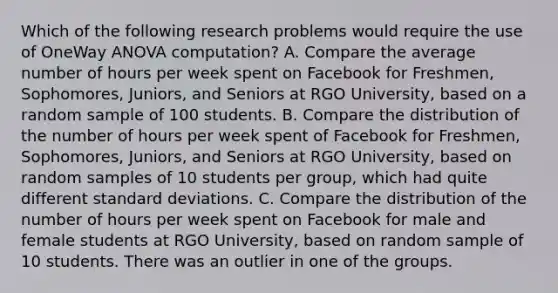 Which of the following research problems would require the use of OneWay ANOVA computation? A. Compare the average number of hours per week spent on Facebook for Freshmen, Sophomores, Juniors, and Seniors at RGO University, based on a random sample of 100 students. B. Compare the distribution of the number of hours per week spent of Facebook for Freshmen, Sophomores, Juniors, and Seniors at RGO University, based on random samples of 10 students per group, which had quite different standard deviations. C. Compare the distribution of the number of hours per week spent on Facebook for male and female students at RGO University, based on random sample of 10 students. There was an outlier in one of the groups.