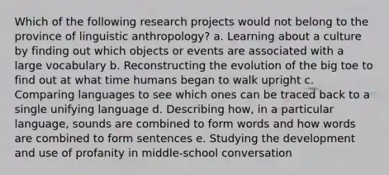 Which of the following research projects would not belong to the province of linguistic anthropology? a. Learning about a culture by finding out which objects or events are associated with a large vocabulary b. Reconstructing the evolution of the big toe to find out at what time humans began to walk upright c. Comparing languages to see which ones can be traced back to a single unifying language d. Describing how, in a particular language, sounds are combined to form words and how words are combined to form sentences e. Studying the development and use of profanity in middle-school conversation