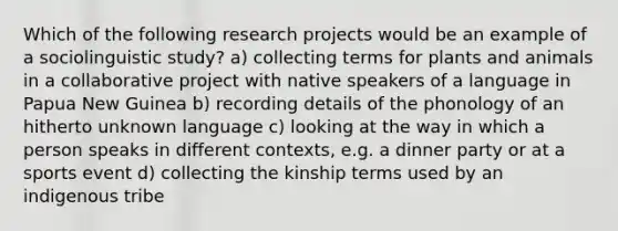 Which of the following research projects would be an example of a sociolinguistic study? a) collecting terms for plants and animals in a collaborative project with native speakers of a language in Papua New Guinea b) recording details of the phonology of an hitherto unknown language c) looking at the way in which a person speaks in different contexts, e.g. a dinner party or at a sports event d) collecting the kinship terms used by an indigenous tribe