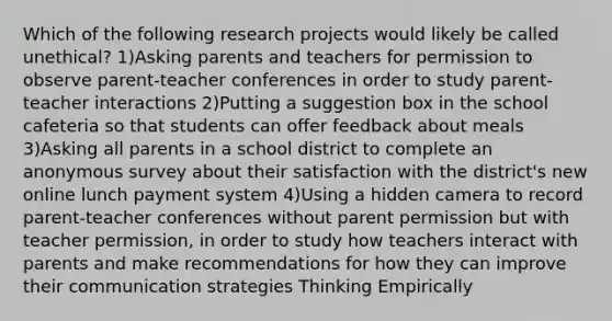 Which of the following research projects would likely be called unethical? 1)Asking parents and teachers for permission to observe parent-teacher conferences in order to study parent-teacher interactions 2)Putting a suggestion box in the school cafeteria so that students can offer feedback about meals 3)Asking all parents in a school district to complete an anonymous survey about their satisfaction with the district's new online lunch payment system 4)Using a hidden camera to record parent-teacher conferences without parent permission but with teacher permission, in order to study how teachers interact with parents and make recommendations for how they can improve their communication strategies Thinking Empirically