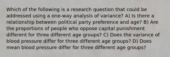 Which of the following is a research question that could be addressed using a one-way analysis of variance? A) Is there a relationship between political party preference and age? B) Are the proportions of people who oppose capital punishment different for three different age groups? C) Does the variance of blood pressure differ for three different age groups? D) Does mean blood pressure differ for three different age groups?