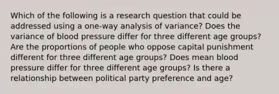 Which of the following is a research question that could be addressed using a one-way analysis of variance? Does the variance of blood pressure differ for three different age groups? Are the proportions of people who oppose capital punishment different for three different age groups? Does mean blood pressure differ for three different age groups? Is there a relationship between political party preference and age?