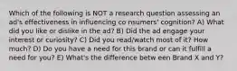 Which of the following is NOT a research question assessing an ad's effectiveness in influencing co nsumers' cognition? A) What did you like or dislike in the ad? B) Did the ad engage your interest or curiosity? C) Did you read/watch most of it? How much? D) Do you have a need for this brand or can it fulfill a need for you? E) What's the difference betw een Brand X and Y?