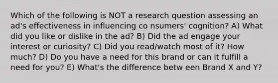 Which of the following is NOT a research question assessing an ad's effectiveness in influencing co nsumers' cognition? A) What did you like or dislike in the ad? B) Did the ad engage your interest or curiosity? C) Did you read/watch most of it? How much? D) Do you have a need for this brand or can it fulfill a need for you? E) What's the difference betw een Brand X and Y?