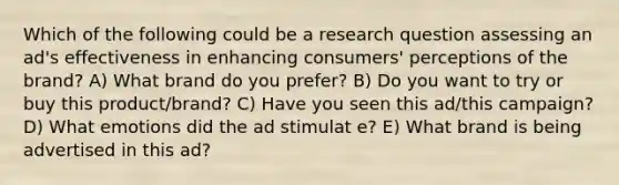 Which of the following could be a research question assessing an ad's effectiveness in enhancing consumers' perceptions of the brand? A) What brand do you prefer? B) Do you want to try or buy this product/brand? C) Have you seen this ad/this campaign? D) What emotions did the ad stimulat e? E) What brand is being advertised in this ad?