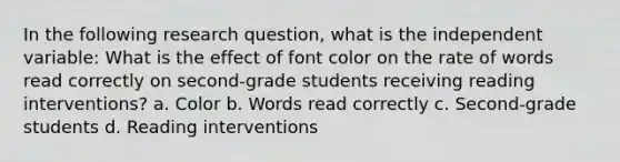 In the following research question, what is the independent variable: What is the effect of font color on the rate of words read correctly on second-grade students receiving reading interventions? a. Color b. Words read correctly c. Second-grade students d. Reading interventions