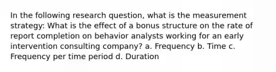 In the following <a href='https://www.questionai.com/knowledge/kPsBt887Qk-research-question' class='anchor-knowledge'>research question</a>, what is the measurement strategy: What is the effect of a bonus structure on the rate of report completion on behavior analysts working for an <a href='https://www.questionai.com/knowledge/kvvL2dK6yw-early-intervention' class='anchor-knowledge'>early intervention</a> consulting company? a. Frequency b. Time c. Frequency per time period d. Duration