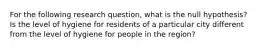 For the following research question, what is the null hypothesis? Is the level of hygiene for residents of a particular city different from the level of hygiene for people in the region?