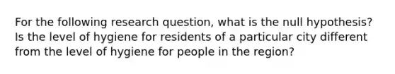 For the following research question, what is the null hypothesis? Is the level of hygiene for residents of a particular city different from the level of hygiene for people in the region?