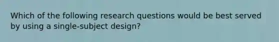 Which of the following research questions would be best served by using a single-subject design?