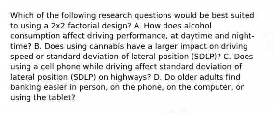 Which of the following research questions would be best suited to using a 2x2 factorial design? A. How does alcohol consumption affect driving performance, at daytime and night-time? B. Does using cannabis have a larger impact on driving speed or standard deviation of lateral position (SDLP)? C. Does using a cell phone while driving affect standard deviation of lateral position (SDLP) on highways? D. Do older adults find banking easier in person, on the phone, on the computer, or using the tablet?