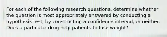 For each of the following research questions, determine whether the question is most appropriately answered by conducting a hypothesis test, by constructing a confidence interval, or neither. Does a particular drug help patients to lose weight?