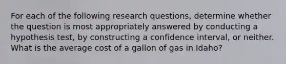 For each of the following research questions, determine whether the question is most appropriately answered by conducting a hypothesis test, by constructing a confidence interval, or neither. What is the average cost of a gallon of gas in Idaho?