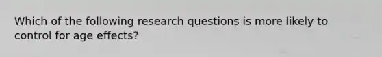 Which of the following research questions is more likely to control for age effects?