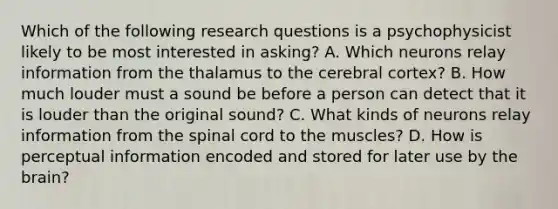 Which of the following research questions is a psychophysicist likely to be most interested in asking? A. Which neurons relay information from the thalamus to the cerebral cortex? B. How much louder must a sound be before a person can detect that it is louder than the original sound? C. What kinds of neurons relay information from the spinal cord to the muscles? D. How is perceptual information encoded and stored for later use by the brain?