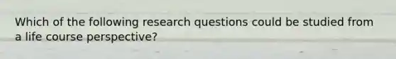 Which of the following research questions could be studied from a life course perspective?