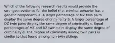 Which of the following research results would provide the strongest evidence for the belief that criminal behavior has a genetic component? a. A larger percentage of MZ twin pairs display the same degree of criminality b. A larger percentage of DZ twin pairs display the same degree of criminality c. Equal percentages of MZ and DZ twin pairs display the same degree of criminality d. The degree of criminality among twin pairs is similar to that found among non-twin siblings