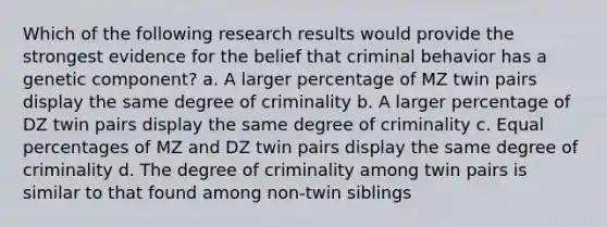 Which of the following research results would provide the strongest evidence for the belief that criminal behavior has a genetic component? a. A larger percentage of MZ twin pairs display the same degree of criminality b. A larger percentage of DZ twin pairs display the same degree of criminality c. Equal percentages of MZ and DZ twin pairs display the same degree of criminality d. The degree of criminality among twin pairs is similar to that found among non-twin siblings