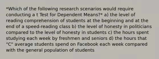 *Which of the following research scenarios would require conducting a t Test for Dependent Means?* a) the level of reading comprehension of students at the beginning and at the end of a speed-reading class b) the level of honesty in politicians compared to the level of honesty in students c) the hours spent studying each week by freshmen and seniors d) the hours that "C" average students spend on Facebook each week compared with the general population of students