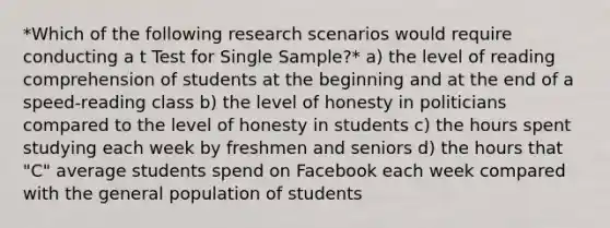 *Which of the following research scenarios would require conducting a t Test for Single Sample?* a) the level of reading comprehension of students at the beginning and at the end of a speed-reading class b) the level of honesty in politicians compared to the level of honesty in students c) the hours spent studying each week by freshmen and seniors d) the hours that "C" average students spend on Facebook each week compared with the general population of students