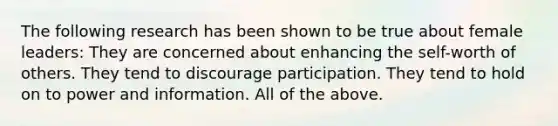 The following research has been shown to be true about female leaders: They are concerned about enhancing the self-worth of others. They tend to discourage participation. They tend to hold on to power and information. All of the above.